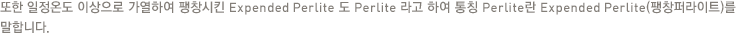 또한 일정온도 이상으로 가열하여 팽창시킨 Expended Perlite 도 Perlite 라고 하여 통칭 Perlite란 Expended Perlite(팽창퍼라이트)를 말합니다.