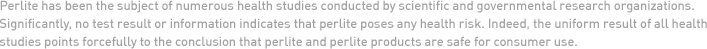 Perlite has been the subject of numerous health studies conducted by scientific and governmental research organizations. Significantly, no test result or information indicates that perlite poses any health risk. Indeed, the uniform result of all health studies points forcefully to the conclusion that perlite and perlite products are safe for consumer use.