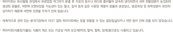 퍼라이트는 화산활동 과정에서 유문암질 마그마가 분출 후 지표의 호수나 바다로 흘러들어 급속히 냉각되면서 내부 휘발성분이 농집되어 생성된 광물로, 석면에 오염되었을 가능성이 있는 탈크, 질석 등과 같은 사문암 계열의 광물과 생성장소, 생성과정 및 화학성분이 완전히 상이하기 때문에 석면에 오염될 우려가 전혀 없습니다. 세계적으로 권위 있는 분석기관에서 TEST 결과 퍼라이트에는 암을 유발할 수 있는 결정질실리카나 석면 등이 전혀 검출 되지 않았습니다. 퍼라이트(식품첨가물)는 식품의 제조 또는 가공상 여과 보조제(여과, 탈색, 탈취, 정제)용으로도 사용되고 있습니다.