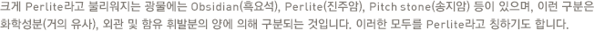 크게 Perlite라고 불리워지는 광물에는 Obsidian(흑요석), Perlite(진주암), Pitch stone(송지암) 등이 있으며, 이런 구분은 화학성분(거의 유사), 외관 및 함유 휘발분의 양에 의해 구분되는 것입니다. 이러한 모두를 Perlite라고 칭하기도 합니다.