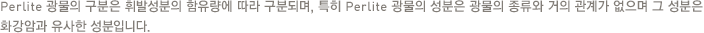 Perlite 광물의 구분은 휘발성분의 함유량에 따라 구분되며, 특히 Perlite 광물의 성분은 광물의 종류와 거의 관계가 없으며 그 성분은 화강암과 유사한 성분입니다.