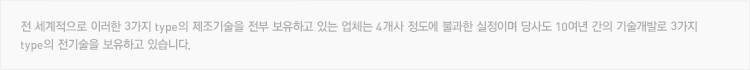 전 세계적으로 이러한 3가지 type의 제조기술을 전부 보유하고 있는 업체는 4개사 정도에 불과한 실정이며 당사도 10여년 간의 기술개발로 3가지 type의 전기술을 보유하고 있습니다.