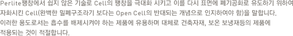 Perlite팽창에서 쉽지 않은 기술로 Cell의 팽창을 극대화 시키고 이를 다시 표면에 폐기공화로 유도하기 위하여 자화시킨 Cell(완벽한 밀폐구조라기 보다는 Open Cell의 반대되는 개념으로 인지하여야 함)을 말합니다. 이러한 용도로서는 흡수를 배제시켜야 하는 제품에 유용하며 대체로 건축자재, 보온 보냉재등의 제품에 적용되는 것이 적절합니다.