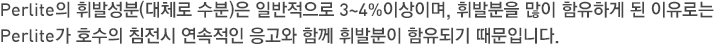 Perlite의 휘발성분(대체로 수분)은 일반적으로 3~4%이상이며, 휘발분을 많이 함유하게 된 이유로는 Perlite가 호수의 침전시 연속적인 응고와 함께 휘발분이 함유되기 때문입니다. 