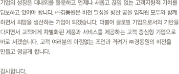 경동원은 각 관계사들의 글로벌 통합 업무 시스템 구축과 효율적인 투자활동, 전략적인 브랜드 관리를 하는 동시에 미래환경사업과 홈네트워크 시스템 개발에 앞장서며 우리나라를 대표하는 생활환경 창조기업이 될 것을 약속 드립니다. 감사합니다.