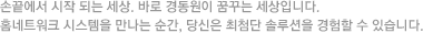 손끝에서 시작 되는 세상. 바로 경동원 네트웍이 꿈꾸는 세상입니다. 홈네트워크 시스템을 만나는 순간, 당신은 최첨단 솔루션을 경험할 수 있습니다.